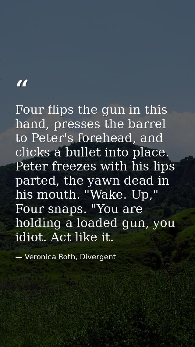 Four flips the gun in this hand, presses the barrel to Peter's forehead, and clicks a bullet into place. Peter freezes w — Veronica Roth, Divergent