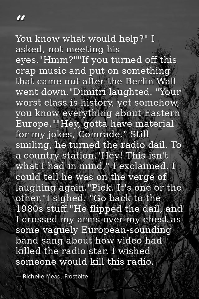You know what would help?" I asked, not meeting his eyes."Hmm?""If you turned off this crap music and put on something t — Richelle Mead, Frostbite
