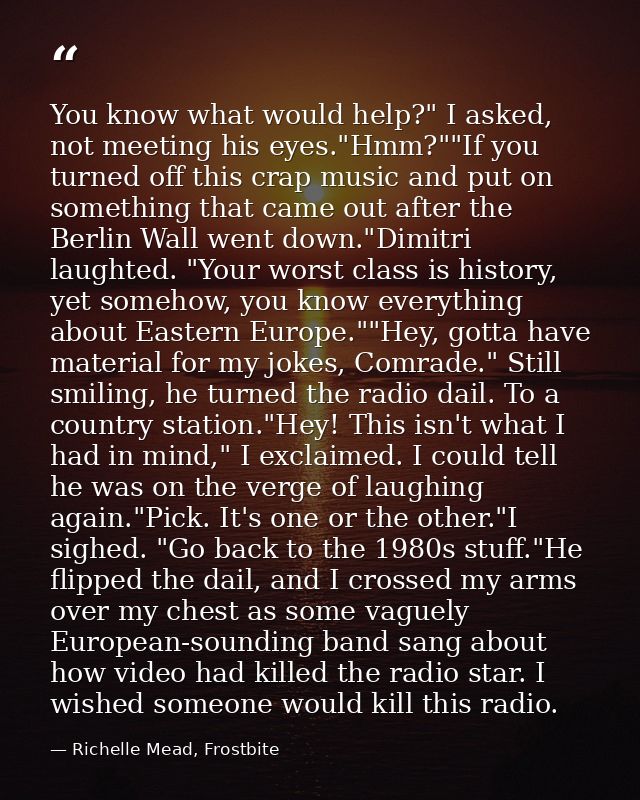 You know what would help?" I asked, not meeting his eyes."Hmm?""If you turned off this crap music and put on something t — Richelle Mead, Frostbite