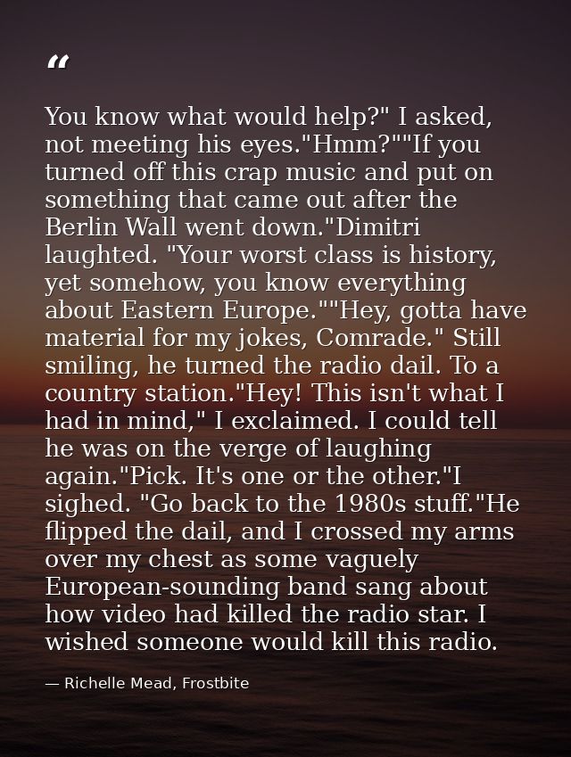 You know what would help?" I asked, not meeting his eyes."Hmm?""If you turned off this crap music and put on something t — Richelle Mead, Frostbite