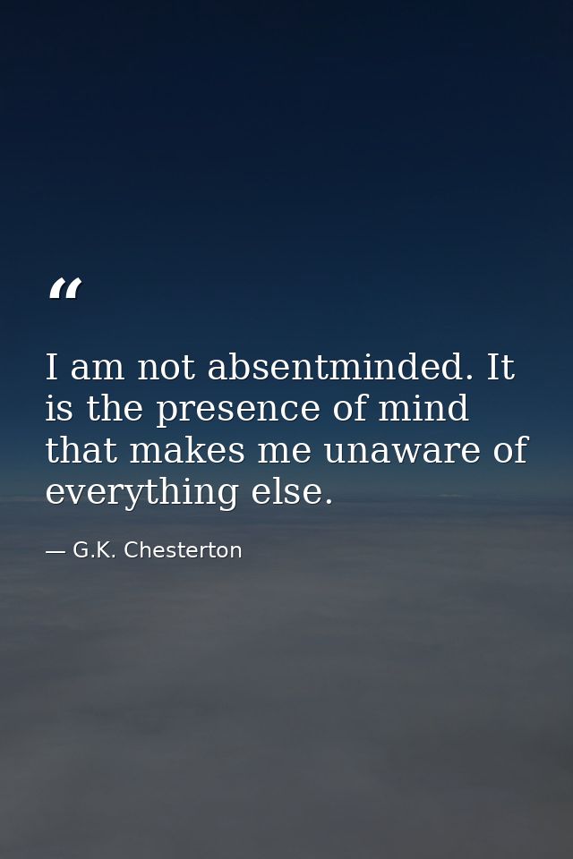 I am not absentminded. It is the presence of mind that makes me unaware of everything else. — G.K. Chesterton