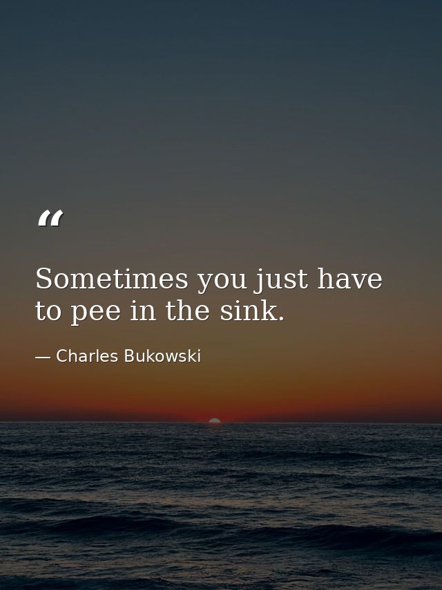 Sometimes you just have to pee in the sink. — Charles Bukowski