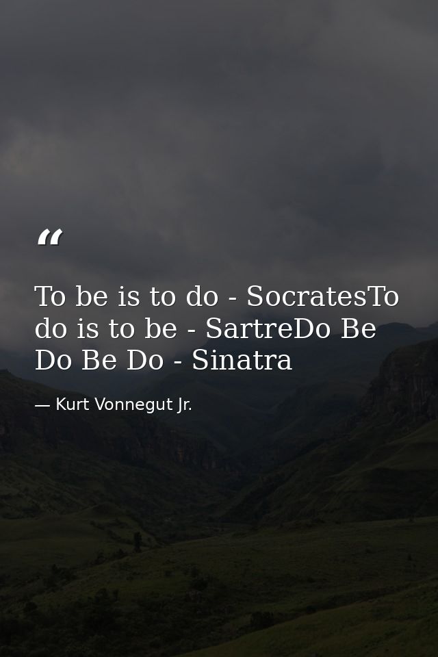 To be is to do - SocratesTo do is to be - SartreDo Be Do Be Do - Sinatra — Kurt Vonnegut Jr.