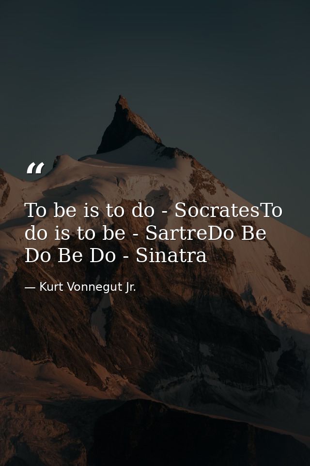 To be is to do - SocratesTo do is to be - SartreDo Be Do Be Do - Sinatra — Kurt Vonnegut Jr.
