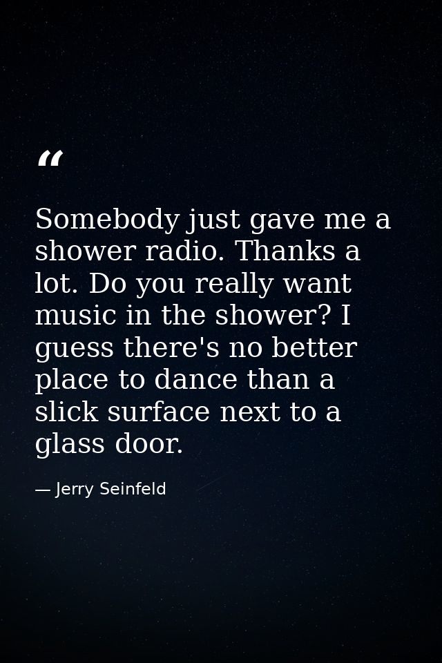 Somebody just gave me a shower radio. Thanks a lot. Do you really want music in the shower? I guess there's no better pl — Jerry Seinfeld