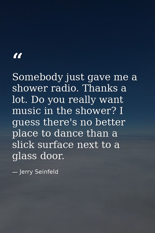 Somebody just gave me a shower radio. Thanks a lot. Do you really want music in the shower? I guess there's no better pl — Jerry Seinfeld