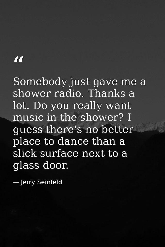 Somebody just gave me a shower radio. Thanks a lot. Do you really want music in the shower? I guess there's no better pl — Jerry Seinfeld