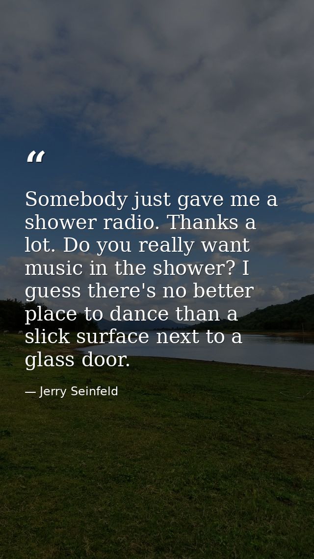 Somebody just gave me a shower radio. Thanks a lot. Do you really want music in the shower? I guess there's no better pl — Jerry Seinfeld