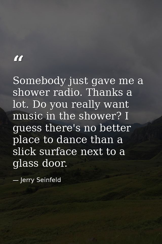 Somebody just gave me a shower radio. Thanks a lot. Do you really want music in the shower? I guess there's no better pl — Jerry Seinfeld