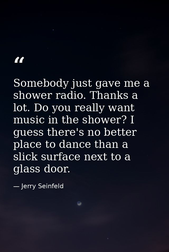 Somebody just gave me a shower radio. Thanks a lot. Do you really want music in the shower? I guess there's no better pl — Jerry Seinfeld