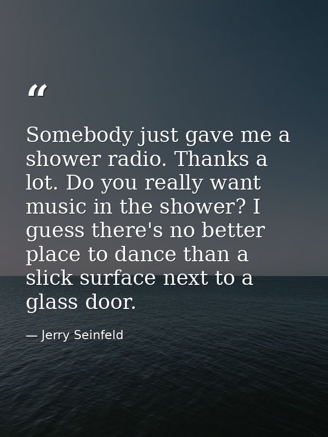 Somebody just gave me a shower radio. Thanks a lot. Do you really want music in the shower? I guess there's no better pl — Jerry Seinfeld
