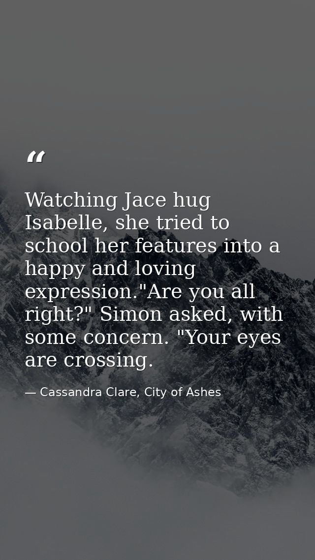 Watching Jace hug Isabelle, she tried to school her features into a happy and loving expression."Are you all right?" Sim — Cassandra Clare, City of Ashes