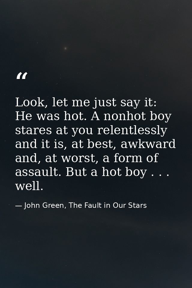 Look, let me just say it: He was hot. A nonhot boy stares at you relentlessly and it is, at best, awkward and, at worst, — John Green, The Fault in Our Stars