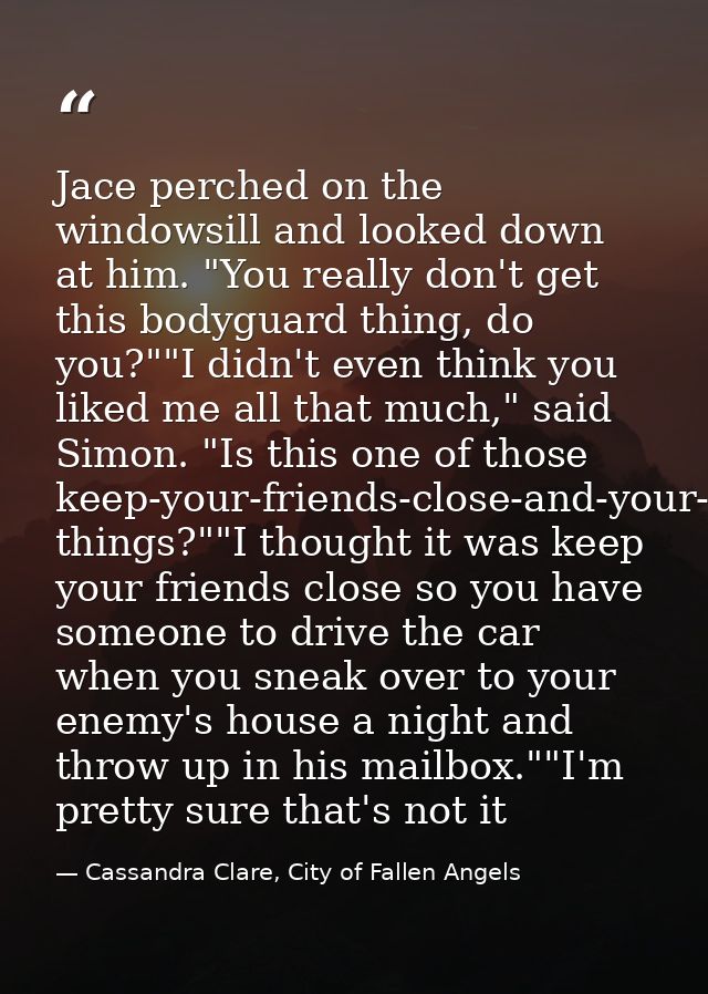 Jace perched on the windowsill and looked down at him. "You really don't get this bodyguard thing, do you?""I didn't eve — Cassandra Clare, City of Fallen Angels