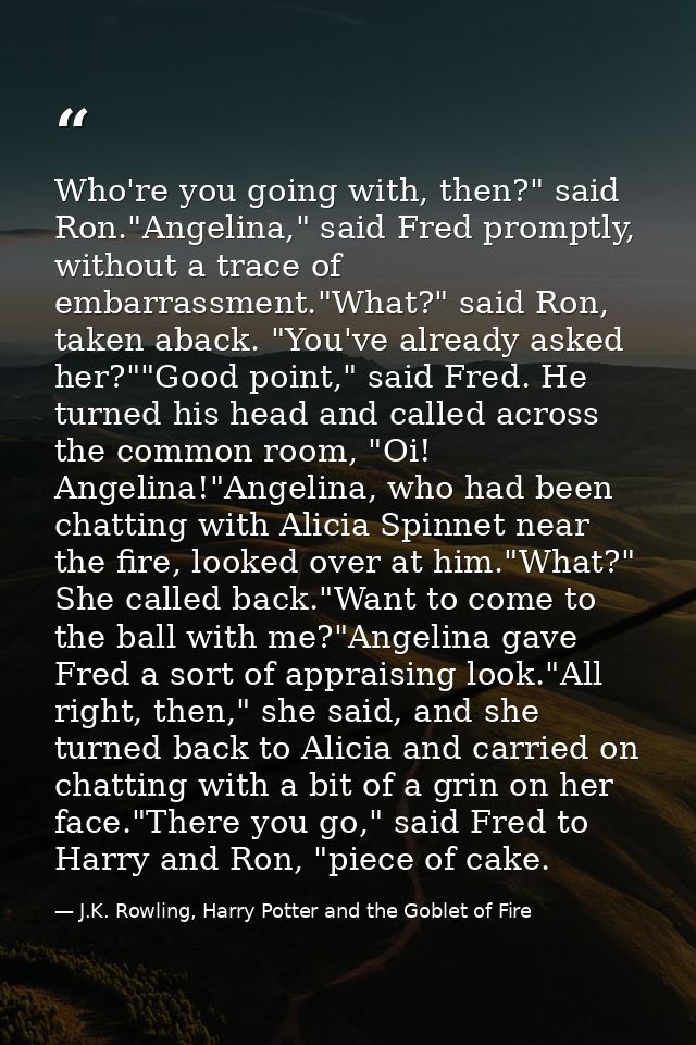 Who're you going with, then?" said Ron."Angelina," said Fred promptly, without a trace of embarrassment."What?" said Ron — J.K. Rowling, Harry Potter and the Goblet of Fire