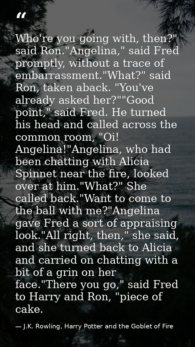 Who're you going with, then?" said Ron."Angelina," said Fred promptly, without a trace of embarrassment."What?" said Ron — J.K. Rowling, Harry Potter and the Goblet of Fire
