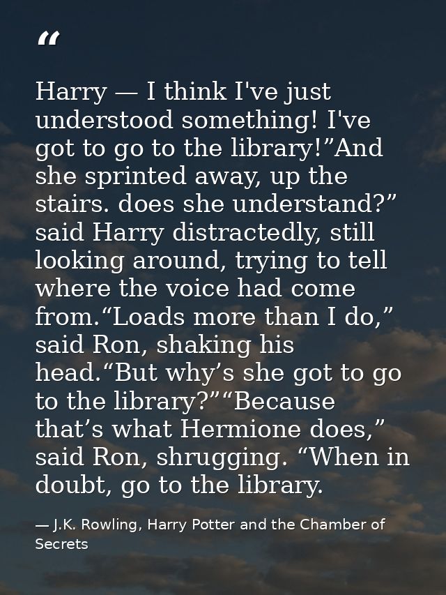 Harry — I think I've just understood something! I've got to go to the library!”And she sprinted away, up the stairs. doe — J.K. Rowling, Harry Potter and the Chamber of Secrets