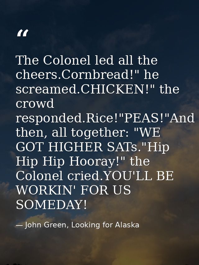 The Colonel led all the cheers.Cornbread!" he screamed.CHICKEN!" the crowd responded.Rice!"PEAS!"And then, all together: — John Green, Looking for Alaska