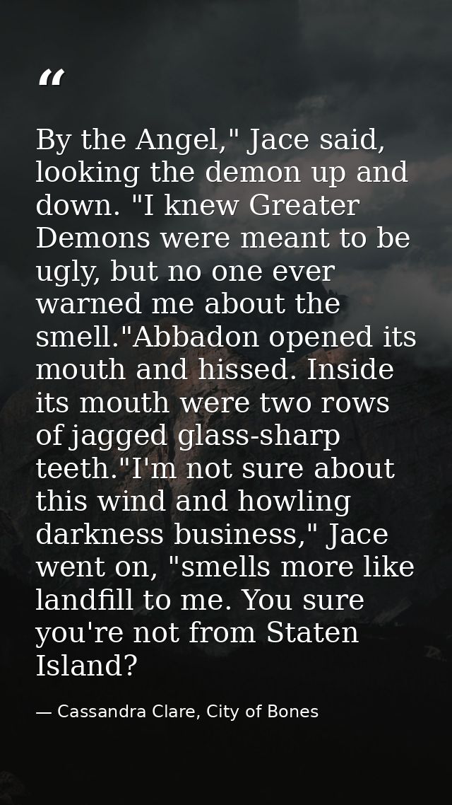 By the Angel," Jace said, looking the demon up and down. "I knew Greater Demons were meant to be ugly, but no one ever w — Cassandra Clare, City of Bones