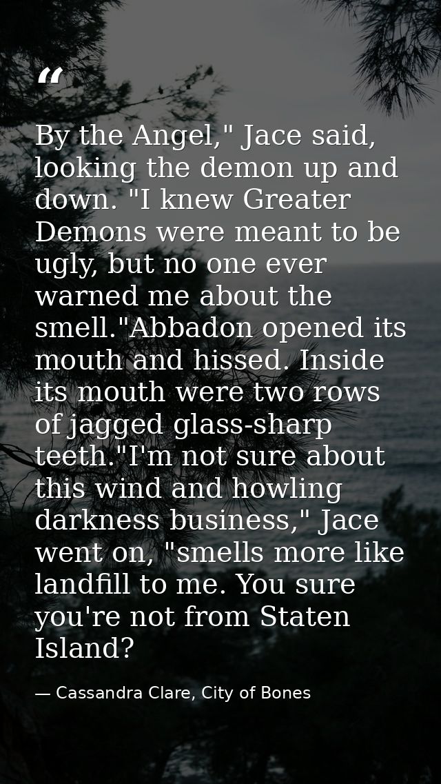 By the Angel," Jace said, looking the demon up and down. "I knew Greater Demons were meant to be ugly, but no one ever w — Cassandra Clare, City of Bones