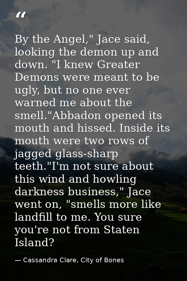 By the Angel," Jace said, looking the demon up and down. "I knew Greater Demons were meant to be ugly, but no one ever w — Cassandra Clare, City of Bones