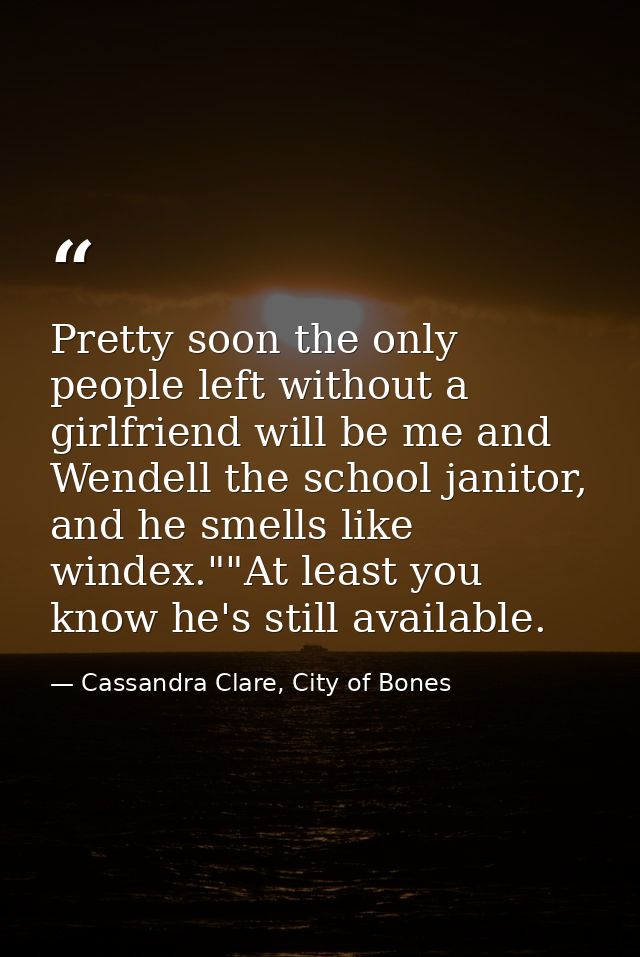 Pretty soon the only people left without a girlfriend will be me and Wendell the school janitor, and he smells like wind — Cassandra Clare, City of Bones