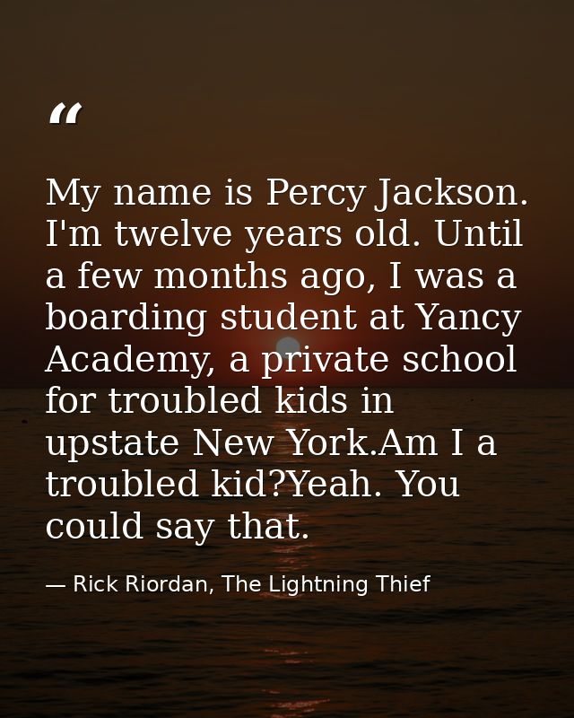 My name is Percy Jackson. I'm twelve years old. Until a few months ago, I was a boarding student at Yancy Academy, a pri — Rick Riordan, The Lightning Thief