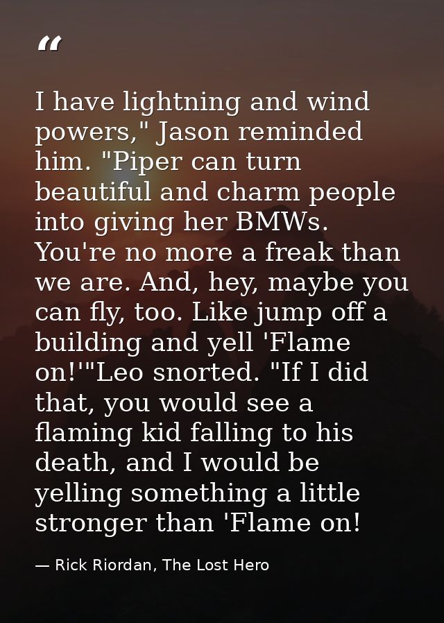 I have lightning and wind powers," Jason reminded him. "Piper can turn beautiful and charm people into giving her BMWs.  — Rick Riordan, The Lost Hero