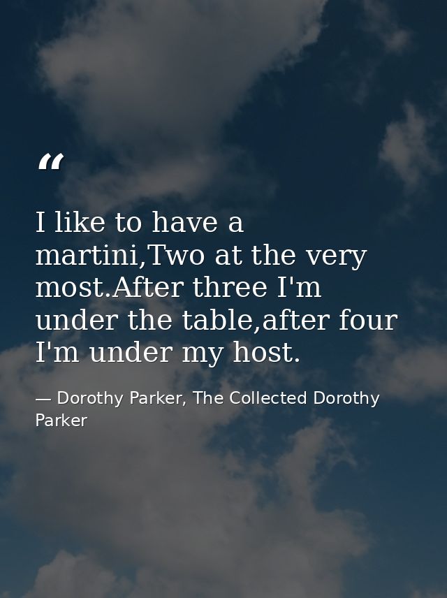 I like to have a martini,Two at the very most.After three I'm under the table,after four I'm under my host. — Dorothy Parker, The Collected Dorothy Parker