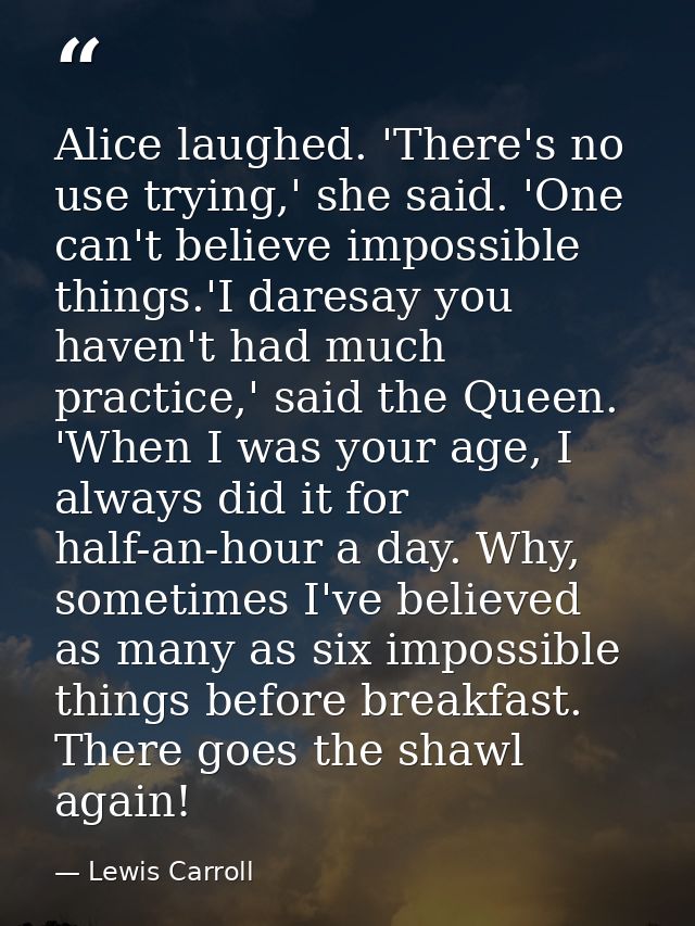 Alice laughed. 'There's no use trying,' she said. 'One can't believe impossible things.'I daresay you haven't had much p — Lewis Carroll