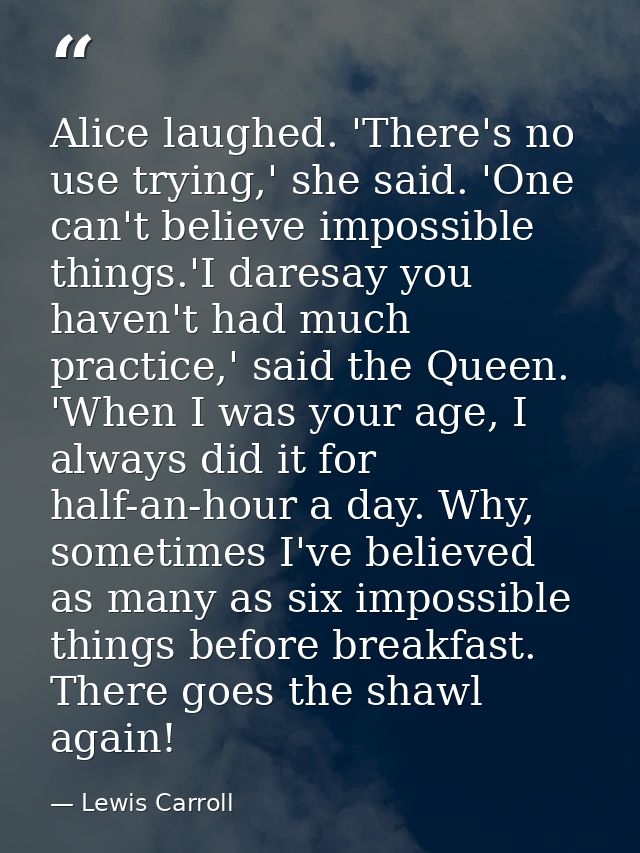 Alice laughed. 'There's no use trying,' she said. 'One can't believe impossible things.'I daresay you haven't had much p — Lewis Carroll