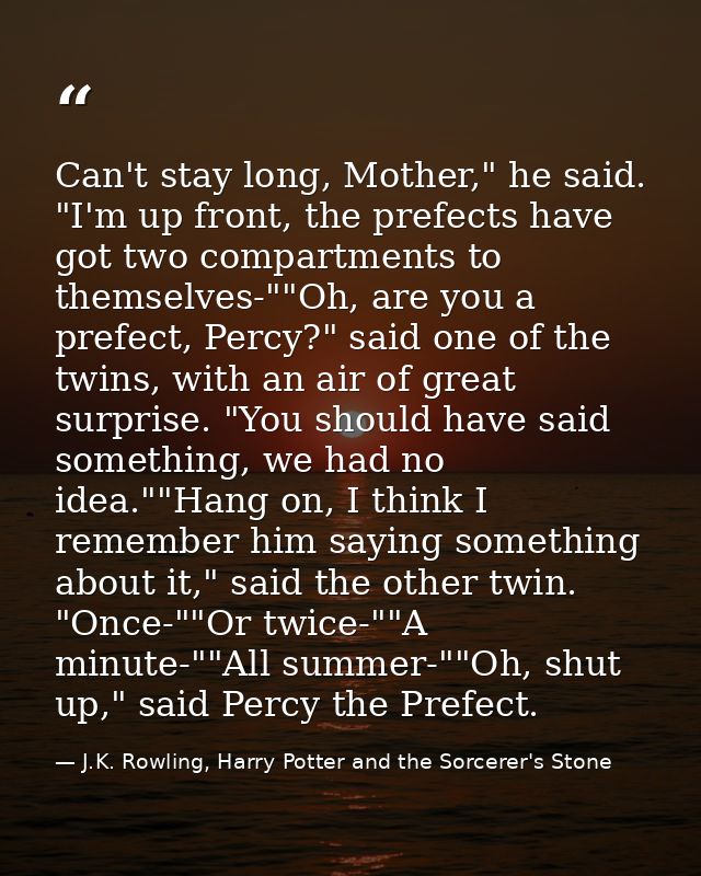 Can't stay long, Mother," he said. "I'm up front, the prefects have got two compartments to themselves-""Oh, are you a p — J.K. Rowling, Harry Potter and the Sorcerer's Stone