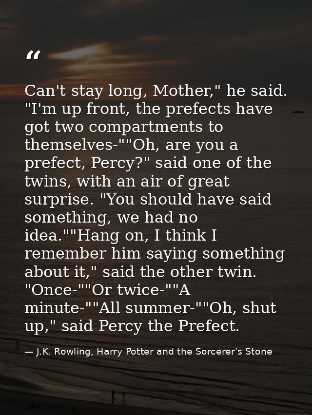 Can't stay long, Mother," he said. "I'm up front, the prefects have got two compartments to themselves-""Oh, are you a p — J.K. Rowling, Harry Potter and the Sorcerer's Stone