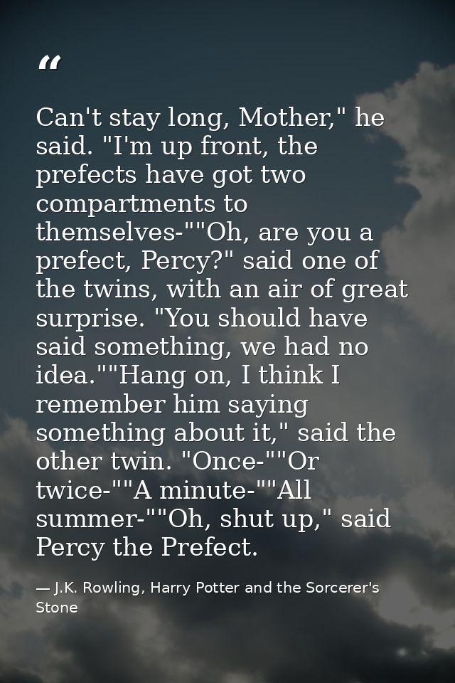 Can't stay long, Mother," he said. "I'm up front, the prefects have got two compartments to themselves-""Oh, are you a p — J.K. Rowling, Harry Potter and the Sorcerer's Stone