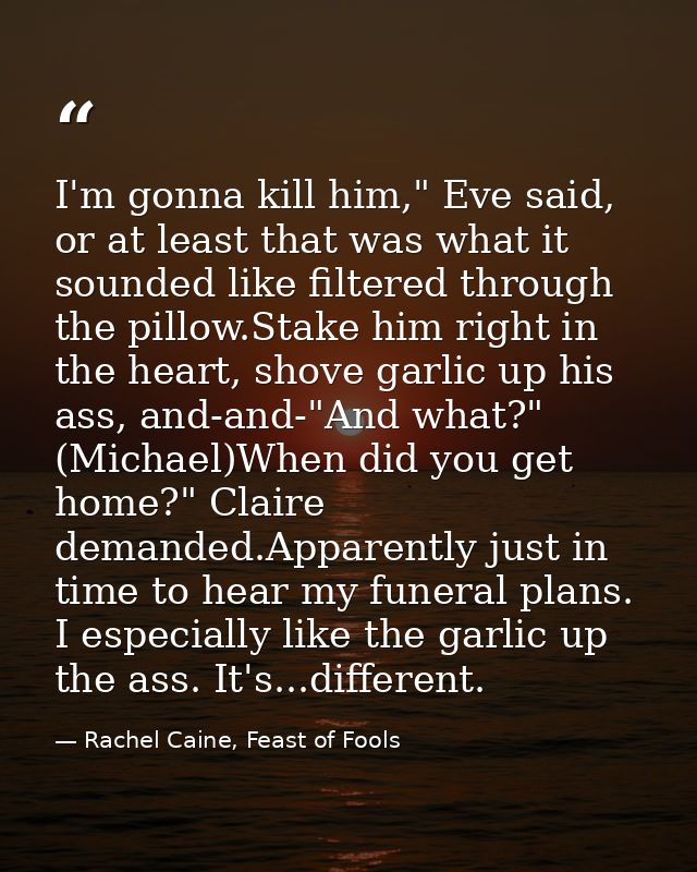 I'm gonna kill him," Eve said, or at least that was what it sounded like filtered through the pillow.Stake him right in  — Rachel Caine, Feast of Fools