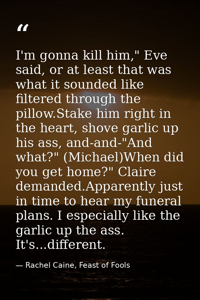 I'm gonna kill him," Eve said, or at least that was what it sounded like filtered through the pillow.Stake him right in  — Rachel Caine, Feast of Fools
