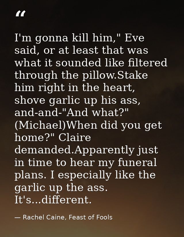 I'm gonna kill him," Eve said, or at least that was what it sounded like filtered through the pillow.Stake him right in  — Rachel Caine, Feast of Fools