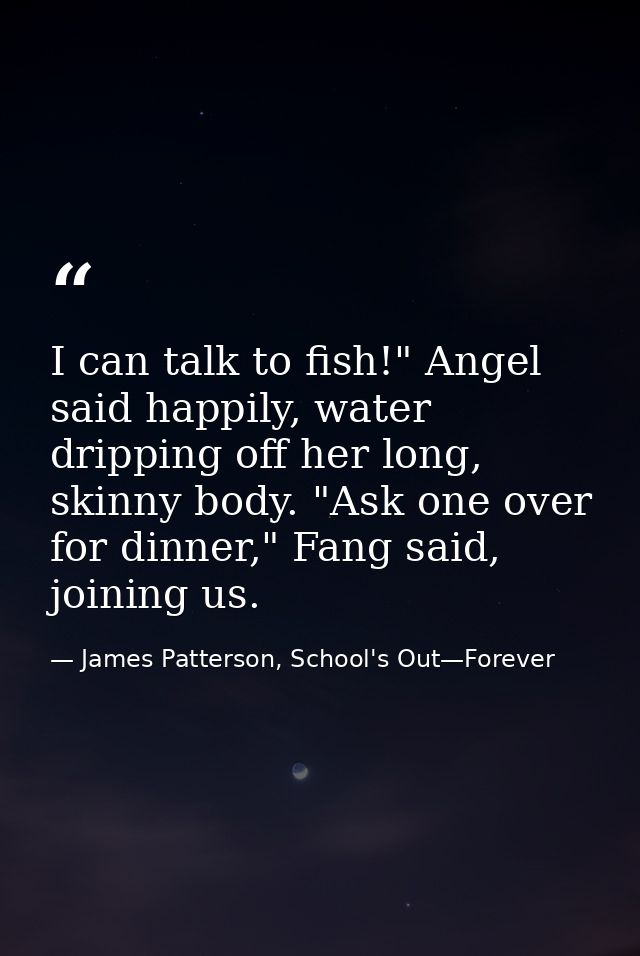 I can talk to fish!" Angel said happily, water dripping off her long, skinny body. "Ask one over for dinner," Fang said, — James Patterson, School's Out—Forever