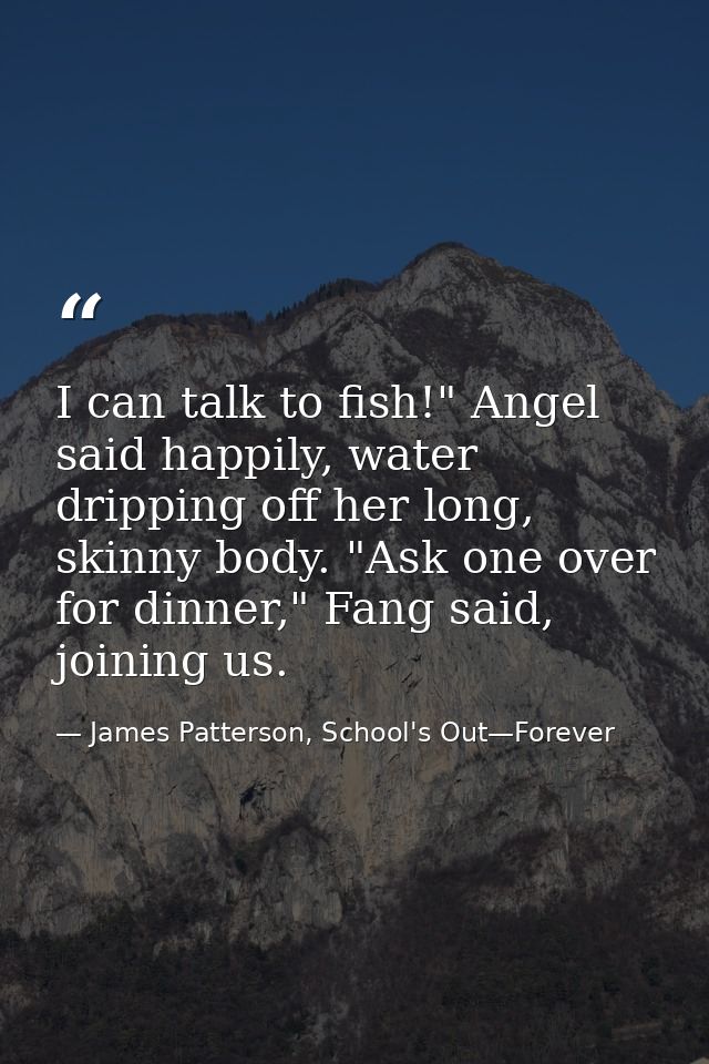 I can talk to fish!" Angel said happily, water dripping off her long, skinny body. "Ask one over for dinner," Fang said, — James Patterson, School's Out—Forever