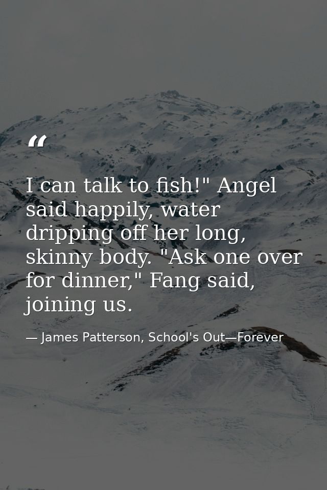 I can talk to fish!" Angel said happily, water dripping off her long, skinny body. "Ask one over for dinner," Fang said, — James Patterson, School's Out—Forever