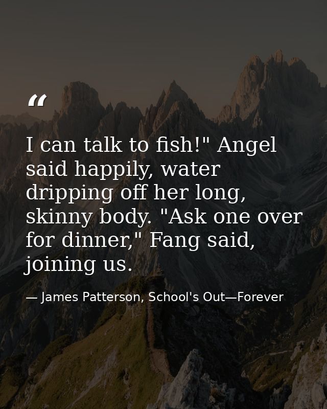 I can talk to fish!" Angel said happily, water dripping off her long, skinny body. "Ask one over for dinner," Fang said, — James Patterson, School's Out—Forever