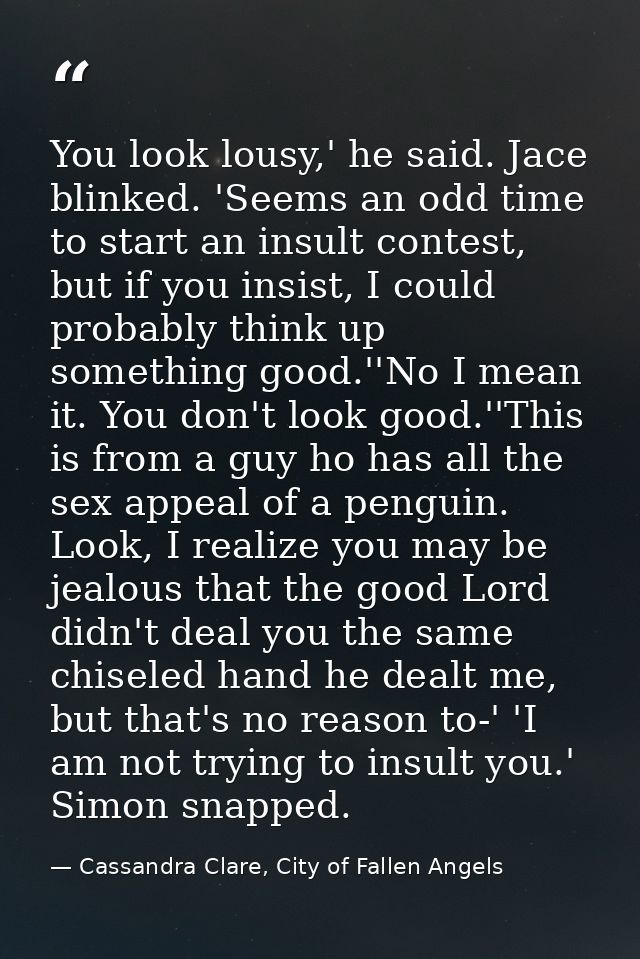 You look lousy,' he said. Jace blinked. 'Seems an odd time to start an insult contest, but if you insist, I could probab — Cassandra Clare, City of Fallen Angels