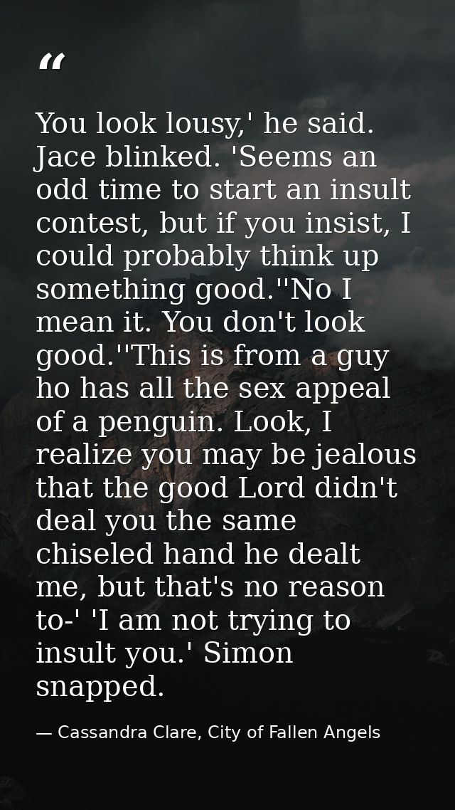 You look lousy,' he said. Jace blinked. 'Seems an odd time to start an insult contest, but if you insist, I could probab — Cassandra Clare, City of Fallen Angels
