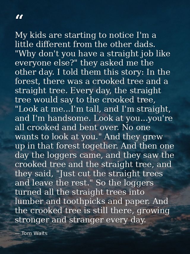 My kids are starting to notice I'm a little different from the other dads. "Why don't you have a straight job like every — Tom Waits