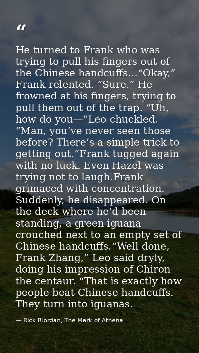 He turned to Frank who was trying to pull his fingers out of the Chinese handcuffs…“Okay,” Frank relented. “Sure.” He fr — Rick Riordan, The Mark of Athena