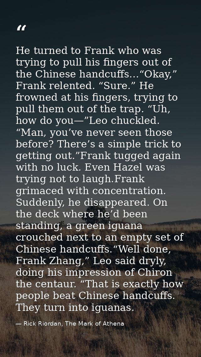 He turned to Frank who was trying to pull his fingers out of the Chinese handcuffs…“Okay,” Frank relented. “Sure.” He fr — Rick Riordan, The Mark of Athena