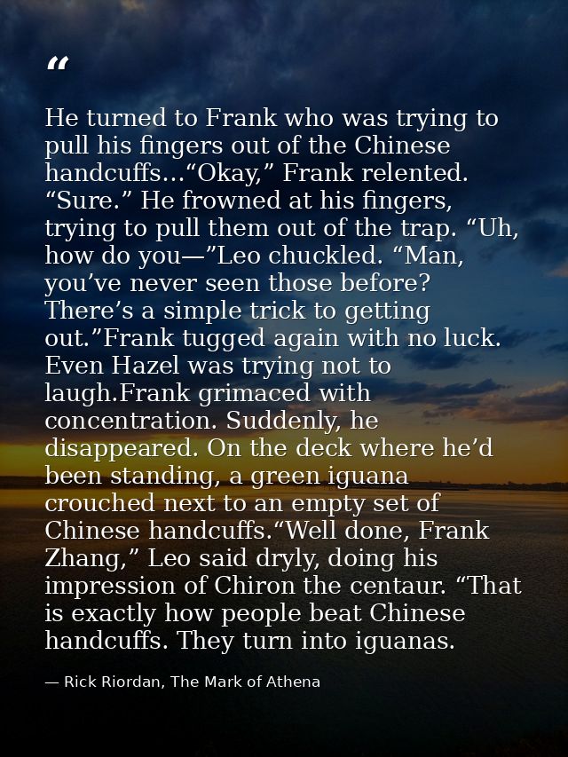He turned to Frank who was trying to pull his fingers out of the Chinese handcuffs…“Okay,” Frank relented. “Sure.” He fr — Rick Riordan, The Mark of Athena