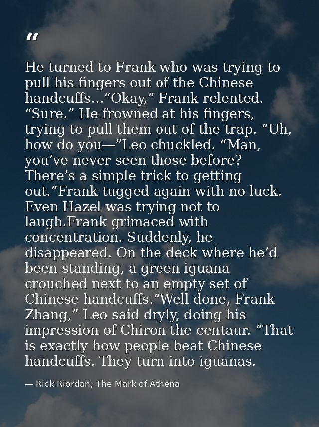 He turned to Frank who was trying to pull his fingers out of the Chinese handcuffs…“Okay,” Frank relented. “Sure.” He fr — Rick Riordan, The Mark of Athena
