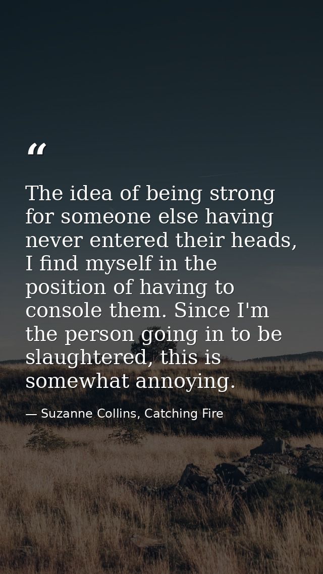 The idea of being strong for someone else having never entered their heads, I find myself in the position of having to c — Suzanne Collins, Catching Fire