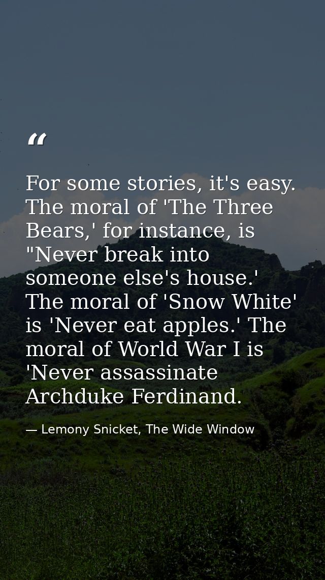 For some stories, it's easy. The moral of 'The Three Bears,' for instance, is "Never break into someone else's house.' T — Lemony Snicket, The Wide Window